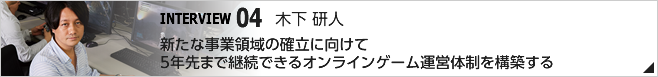 04. 新たな事業領域の確立に向けて5年先まで継続できるオンラインゲーム運営体制を構築する /CS第三開発統括 第四開発部 第二開発室 ディレクター/木下 研人